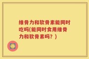 维骨力和软骨素能同时吃吗(能同时食用维骨力和软骨素吗？)