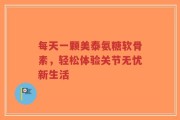 每天一颗美泰氨糖软骨素，轻松体验关节无忧新生活
