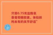只需0.75克盐酸氨基葡萄糖胶囊，体验前所未有的关节舒适”