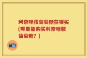 利奈唑胺葡萄糖在哪买(哪里能购买利奈唑胺葡萄糖？)
