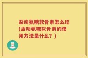益动氨糖软骨素怎么吃(益动氨糖软骨素的使用方法是什么？)