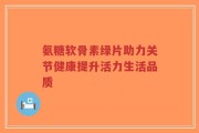 氨糖软骨素绿片助力关节健康提升活力生活品质