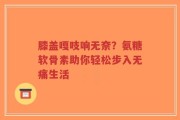 膝盖嘎吱响无奈？氨糖软骨素助你轻松步入无痛生活
