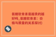 氨糖软骨素是越贵的越好吗_氨糖软骨素：价格与质量的关系探讨)