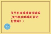 关节肌肉疼痛能拔罐吗(关节肌肉疼痛可否进行拔罐？)