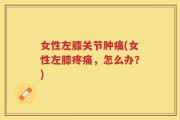 女性左膝关节肿痛(女性左膝疼痛，怎么办？)