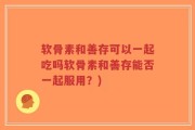 软骨素和善存可以一起吃吗软骨素和善存能否一起服用？)