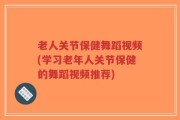 老人关节保健舞蹈视频(学习老年人关节保健的舞蹈视频推荐)