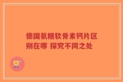 德国氨糖软骨素钙片区别在哪 探究不同之处