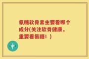 氨糖软骨素主要看哪个成分(关注软骨健康，重要看氨糖！)