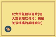 北大荒氨糖软骨片(北大荒氨糖软骨片：缓解关节疼痛的美味食补)