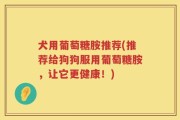 犬用葡萄糖胺推荐(推荐给狗狗服用葡萄糖胺，让它更健康！)