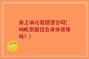 身上响吃氨糖适合吗(响吃氨糖适合身体健康吗？)