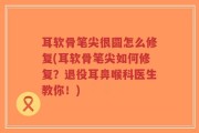 耳软骨笔尖很圆怎么修复(耳软骨笔尖如何修复？退役耳鼻喉科医生教你！)