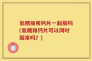 氨糖能和钙片一起服吗(氨糖和钙片可以同时服用吗？)