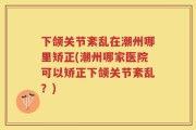 下颌关节紊乱在潮州哪里矫正(潮州哪家医院可以矫正下颌关节紊乱？)