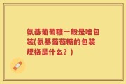 氨基葡萄糖一般是啥包装(氨基葡萄糖的包装规格是什么？)