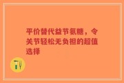 平价替代益节氨糖，令关节轻松无负担的超值选择