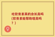 吃软骨素真的会长高吗(软骨素能帮助增高吗？)