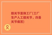 膝关节置换工厂(工厂生产人工膝关节，改善关节痛苦)