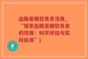 盐酸氨糖软骨素没用_“探索盐酸氨糖软骨素的效用：科学评估与实际应用”)