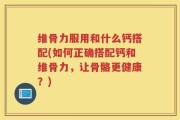 维骨力服用和什么钙搭配(如何正确搭配钙和维骨力，让骨骼更健康？)