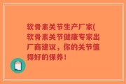 软骨素关节生产厂家(软骨素关节健康专家出厂商建议，你的关节值得好的保养！