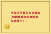 手指关节黑怎么刷果酸(如何用果酸处理黑色手指关节？)