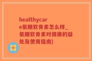 healthycare氨糖软骨素怎么样_氨糖软骨素对健康的益处及使用指南)