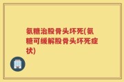 氨糖治股骨头坏死(氨糖可缓解股骨头坏死症状)