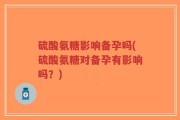 硫酸氨糖影响备孕吗(硫酸氨糖对备孕有影响吗？)