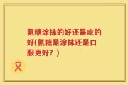 氨糖涂抹的好还是吃的好(氨糖是涂抹还是口服更好？)