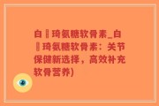 白璟琦氨糖软骨素_白璟琦氨糖软骨素：关节保健新选择，高效补充软骨营养)