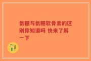 氨糖与氨糖软骨素的区别你知道吗 快来了解一下