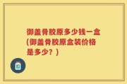 御盖骨胶原多少钱一盒(御盖骨胶原盒装价格是多少？)