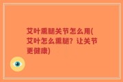 艾叶熏腿关节怎么用(艾叶怎么熏腿？让关节更健康)
