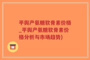 平舆产氨糖软骨素价格_平舆产氨糖软骨素价格分析与市场趋势)