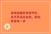 深海氨糖软骨素钙片，关节灵活无负担，轻松享受每一步