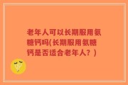 老年人可以长期服用氨糖钙吗(长期服用氨糖钙是否适合老年人？)
