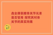 鑫全康氨糖骨关节元素是否管用 探究其对骨关节的真实效果