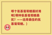 哪个氨基葡萄糖最好用呢(哪种氨基葡萄糖最优？——选择最佳的氨基葡萄糖。)