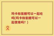 玛卡和氨糖可以一起吃吗(玛卡和氨糖可以一起使用吗？)