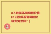 n乙酰氨基葡萄糖价格(n乙酰氨基葡萄糖价格走势怎样？)