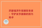 药都福洪牛氨糖软骨素：守护关节健康的得力助手