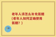 老年人该怎么补充氨糖(老年人如何正确使用氨糖？)