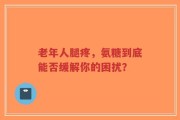 老年人腿疼，氨糖到底能否缓解你的困扰？