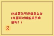 吃红薯关节疼痛怎么办(红薯可以缓解关节疼痛吗？)