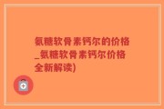 氨糖软骨素钙尔的价格_氨糖软骨素钙尔价格全新解读)