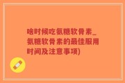 啥时候吃氨糖软骨素_氨糖软骨素的最佳服用时间及注意事项)