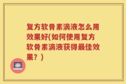 复方软骨素滴液怎么用效果好(如何使用复方软骨素滴液获得最佳效果？)